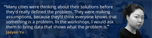 Dark blue background with white text that reads "Many cities were thinking about their solutions before they’d really defined the problem. They were making assumptions, because they’d think everyone knows that something is a problem. In the workshops, I would ask them to bring data that shows what the problem is." The quote is from Jaeyon Yu.