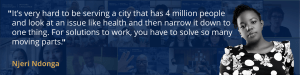 Dark Blue background with white text that reads "It’s very hard to be serving a city that has 4 million people and look at an issue like health and then narrow it down to one thing. For solutions to work, you have to solve so many moving parts." The quote is from Njeri Ndonga.