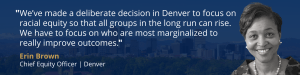 Pull quote from Erin Brown. It reads: "We’ve made a deliberate decision in Denver to focus on racial equity so that all groups in the long run can rise. We have to focus on who are most marginalized to really improve outcomes."